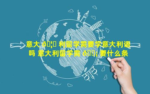 意大 🦅 利留学需要学意大利语吗 意大利留学需 🐡 要什么条件